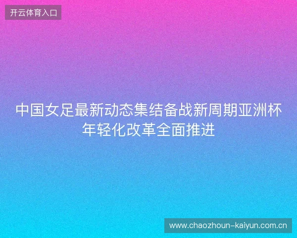 中国女足最新动态集结备战新周期亚洲杯年轻化改革全面推进
